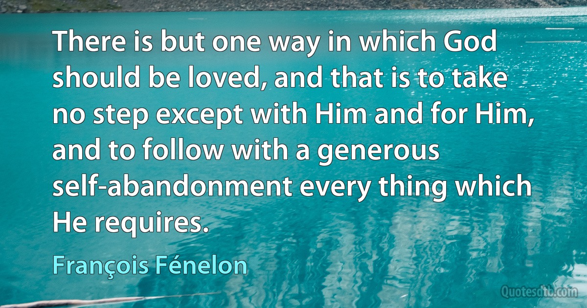 There is but one way in which God should be loved, and that is to take no step except with Him and for Him, and to follow with a generous self-abandonment every thing which He requires. (François Fénelon)