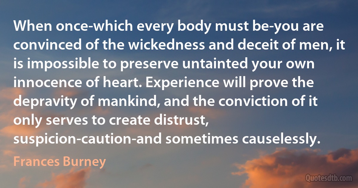 When once-which every body must be-you are convinced of the wickedness and deceit of men, it is impossible to preserve untainted your own innocence of heart. Experience will prove the depravity of mankind, and the conviction of it only serves to create distrust, suspicion-caution-and sometimes causelessly. (Frances Burney)