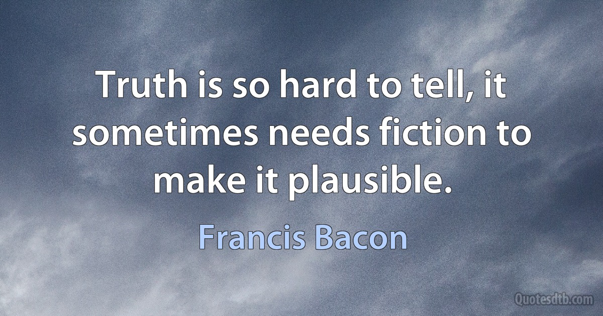 Truth is so hard to tell, it sometimes needs fiction to make it plausible. (Francis Bacon)