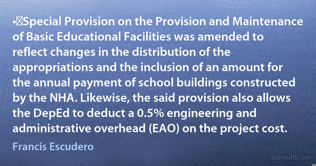 •	Special Provision on the Provision and Maintenance of Basic Educational Facilities was amended to reflect changes in the distribution of the appropriations and the inclusion of an amount for the annual payment of school buildings constructed by the NHA. Likewise, the said provision also allows the DepEd to deduct a 0.5% engineering and administrative overhead (EAO) on the project cost. (Francis Escudero)