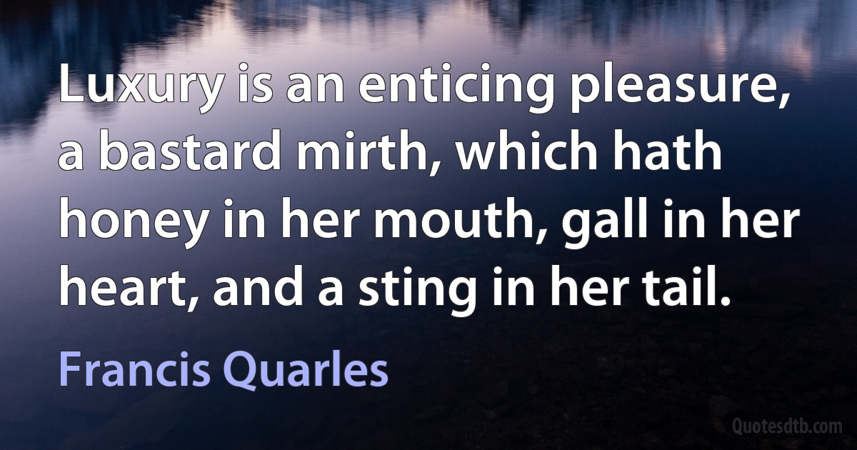 Luxury is an enticing pleasure, a bastard mirth, which hath honey in her mouth, gall in her heart, and a sting in her tail. (Francis Quarles)