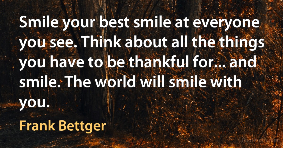 Smile your best smile at everyone you see. Think about all the things you have to be thankful for... and smile. The world will smile with you. (Frank Bettger)