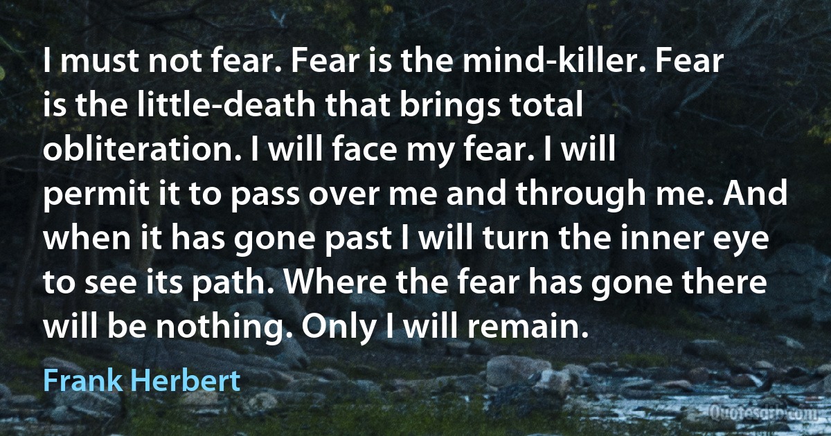 I must not fear. Fear is the mind-killer. Fear is the little-death that brings total obliteration. I will face my fear. I will permit it to pass over me and through me. And when it has gone past I will turn the inner eye to see its path. Where the fear has gone there will be nothing. Only I will remain. (Frank Herbert)