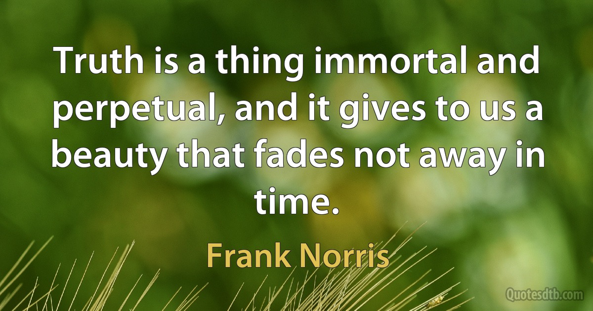 Truth is a thing immortal and perpetual, and it gives to us a beauty that fades not away in time. (Frank Norris)