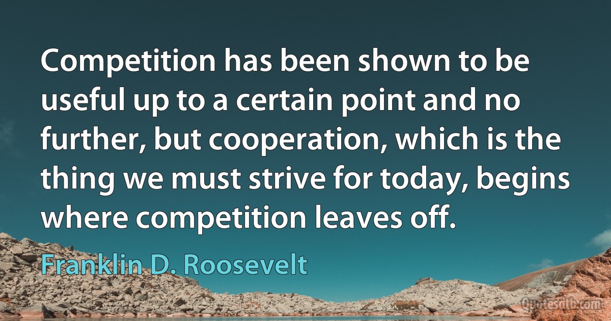 Competition has been shown to be useful up to a certain point and no further, but cooperation, which is the thing we must strive for today, begins where competition leaves off. (Franklin D. Roosevelt)