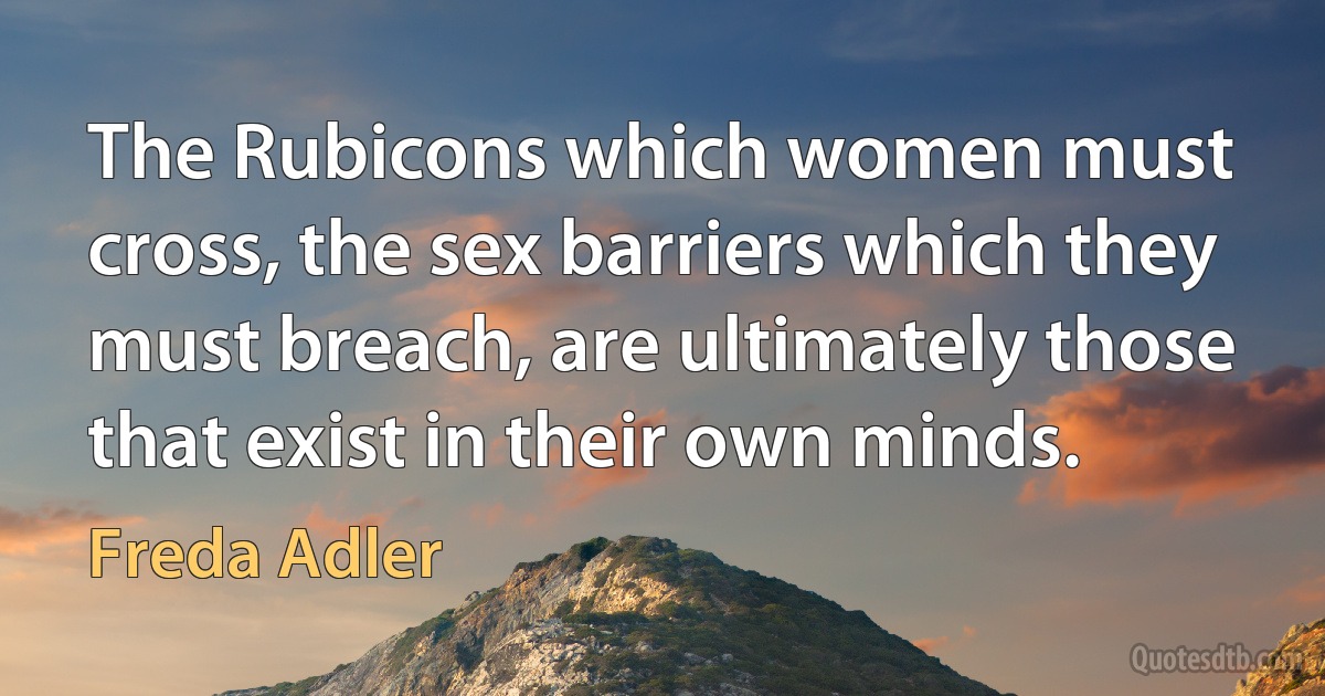 The Rubicons which women must cross, the sex barriers which they must breach, are ultimately those that exist in their own minds. (Freda Adler)