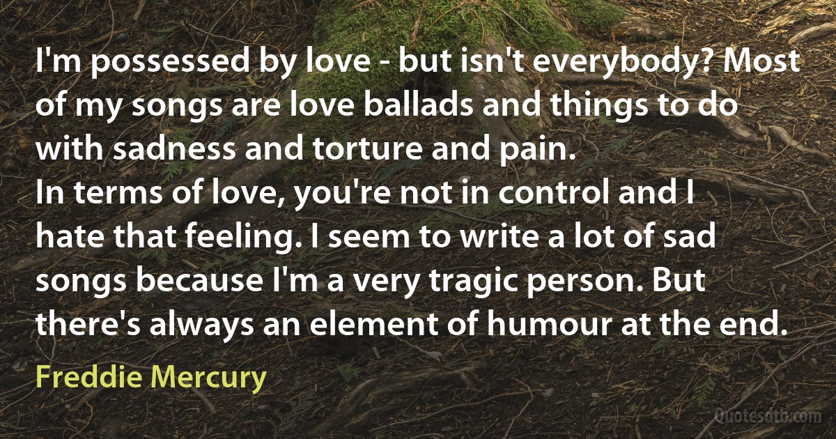 I'm possessed by love - but isn't everybody? Most of my songs are love ballads and things to do with sadness and torture and pain.
In terms of love, you're not in control and I hate that feeling. I seem to write a lot of sad songs because I'm a very tragic person. But there's always an element of humour at the end. (Freddie Mercury)