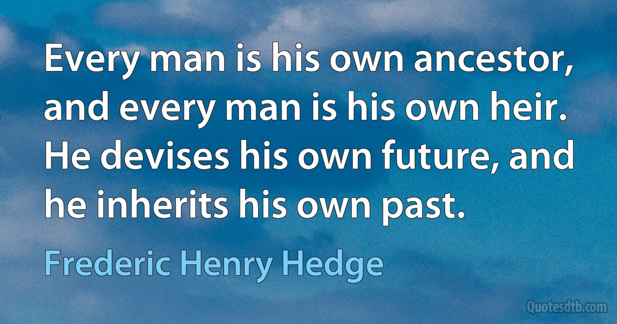 Every man is his own ancestor, and every man is his own heir. He devises his own future, and he inherits his own past. (Frederic Henry Hedge)