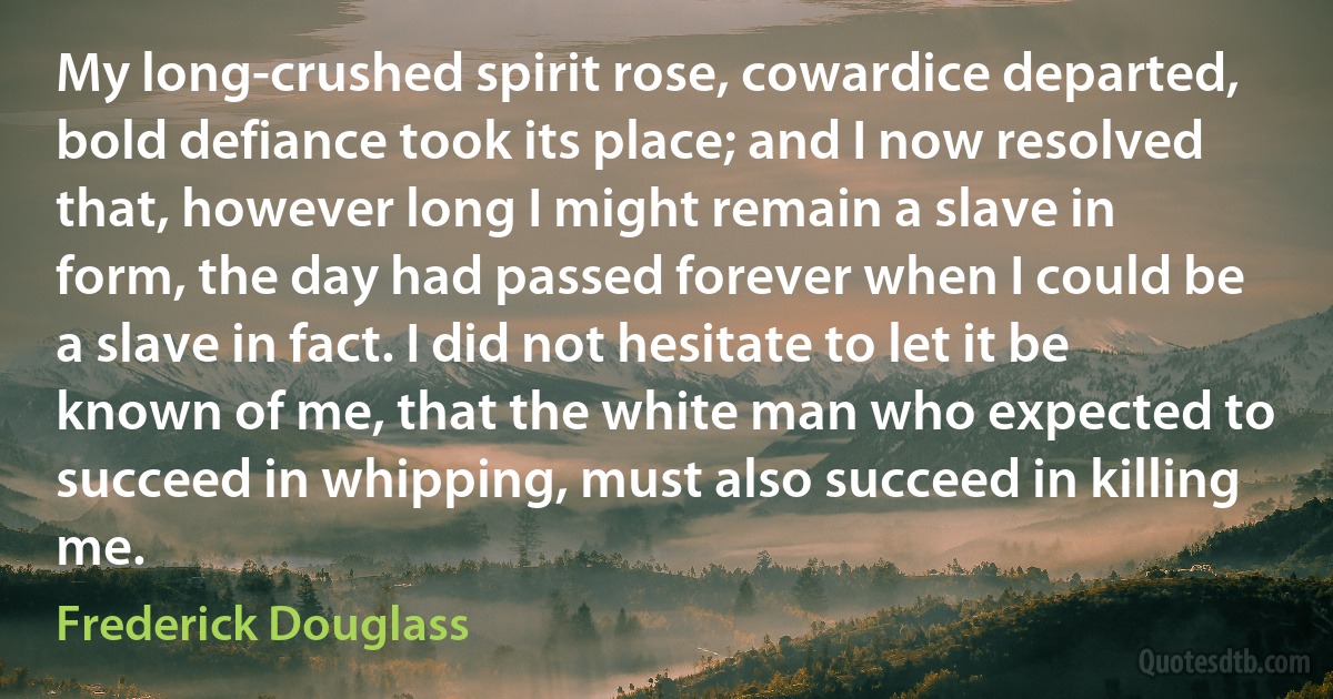 My long-crushed spirit rose, cowardice departed, bold defiance took its place; and I now resolved that, however long I might remain a slave in form, the day had passed forever when I could be a slave in fact. I did not hesitate to let it be known of me, that the white man who expected to succeed in whipping, must also succeed in killing me. (Frederick Douglass)