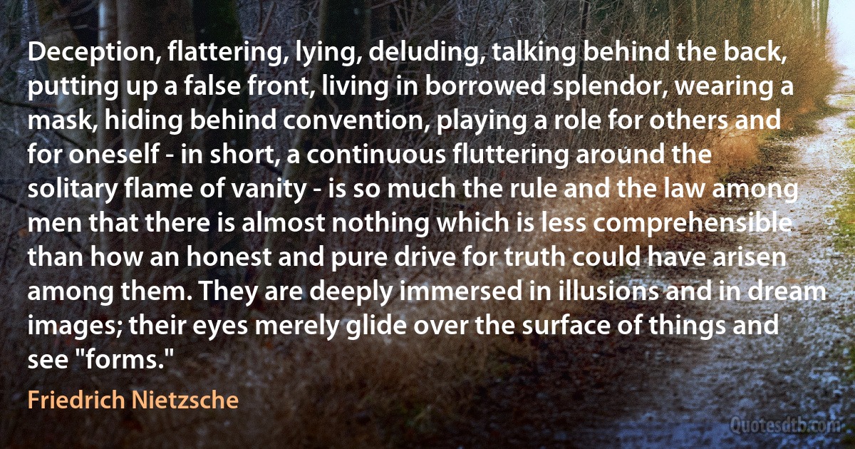 Deception, flattering, lying, deluding, talking behind the back, putting up a false front, living in borrowed splendor, wearing a mask, hiding behind convention, playing a role for others and for oneself - in short, a continuous fluttering around the solitary flame of vanity - is so much the rule and the law among men that there is almost nothing which is less comprehensible than how an honest and pure drive for truth could have arisen among them. They are deeply immersed in illusions and in dream images; their eyes merely glide over the surface of things and see "forms." (Friedrich Nietzsche)