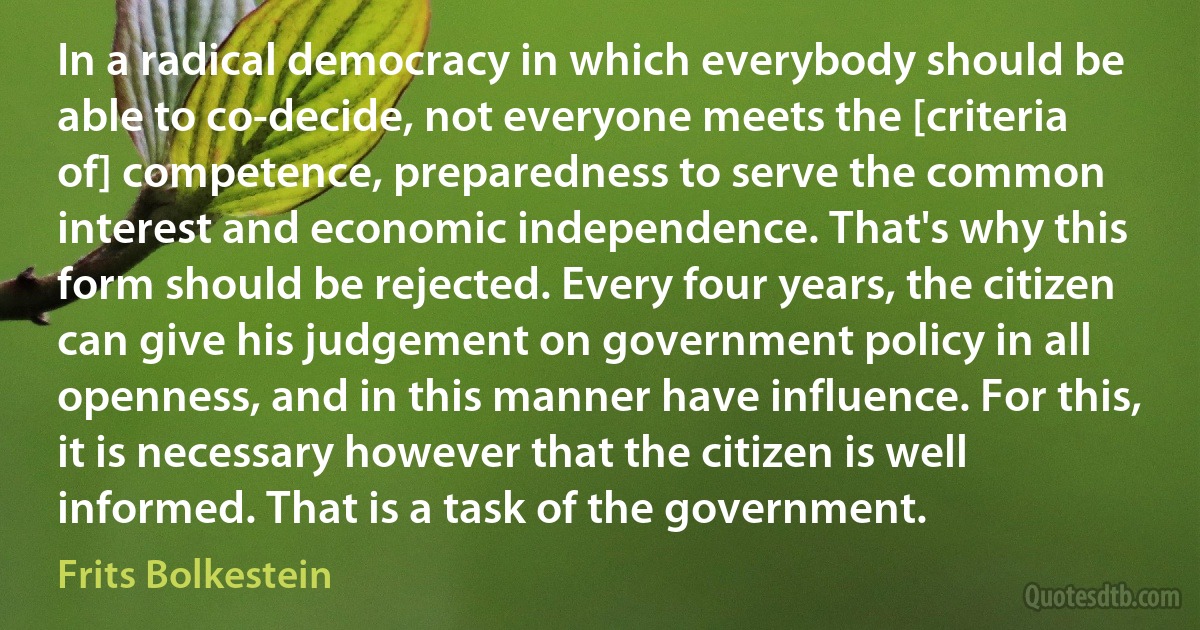 In a radical democracy in which everybody should be able to co-decide, not everyone meets the [criteria of] competence, preparedness to serve the common interest and economic independence. That's why this form should be rejected. Every four years, the citizen can give his judgement on government policy in all openness, and in this manner have influence. For this, it is necessary however that the citizen is well informed. That is a task of the government. (Frits Bolkestein)