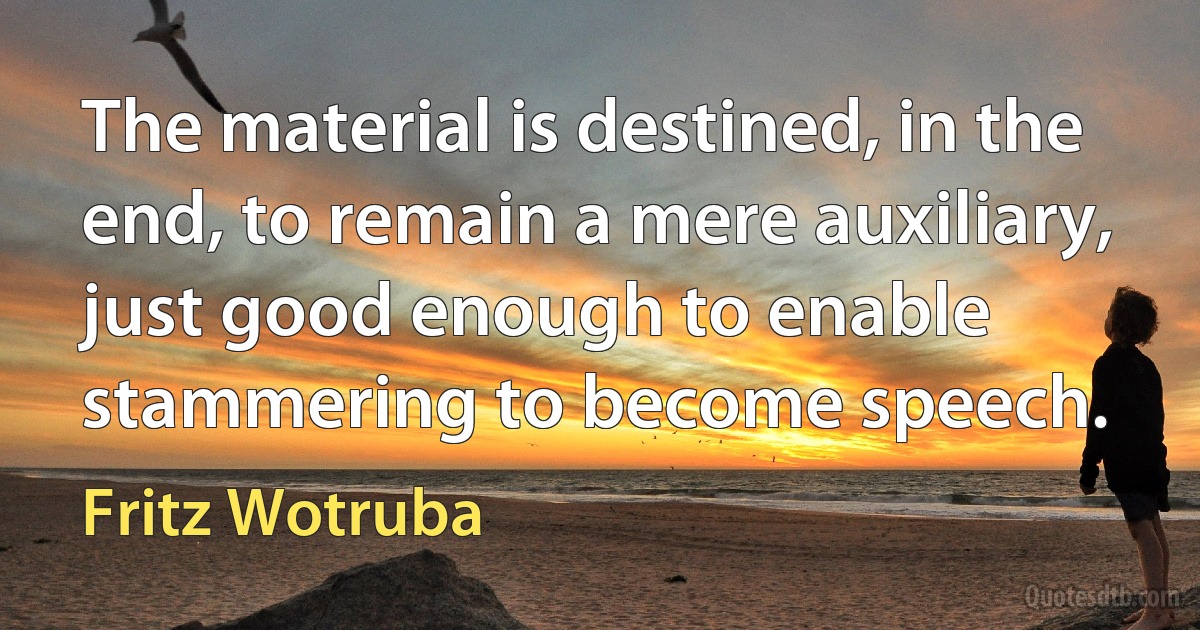 The material is destined, in the end, to remain a mere auxiliary, just good enough to enable stammering to become speech. (Fritz Wotruba)