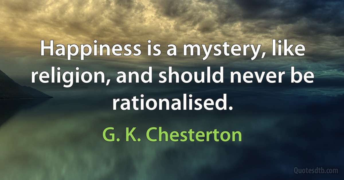 Happiness is a mystery, like religion, and should never be rationalised. (G. K. Chesterton)