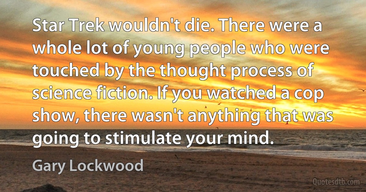 Star Trek wouldn't die. There were a whole lot of young people who were touched by the thought process of science fiction. If you watched a cop show, there wasn't anything that was going to stimulate your mind. (Gary Lockwood)