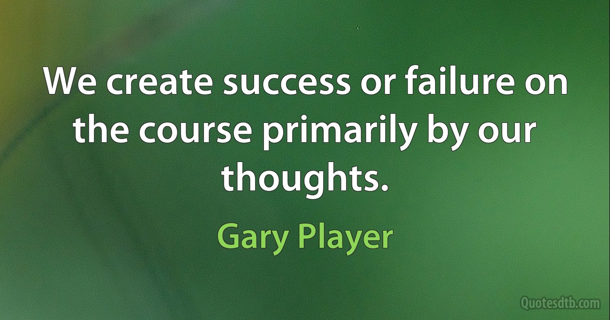 We create success or failure on the course primarily by our thoughts. (Gary Player)