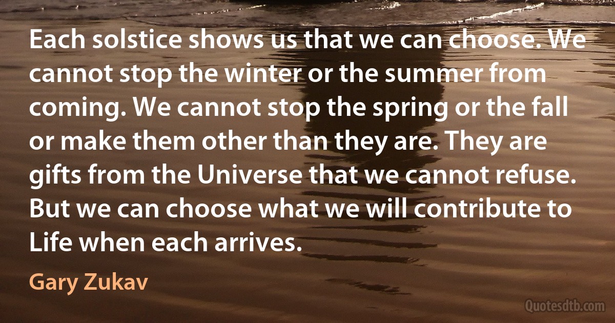 Each solstice shows us that we can choose. We cannot stop the winter or the summer from coming. We cannot stop the spring or the fall or make them other than they are. They are gifts from the Universe that we cannot refuse. But we can choose what we will contribute to Life when each arrives. (Gary Zukav)