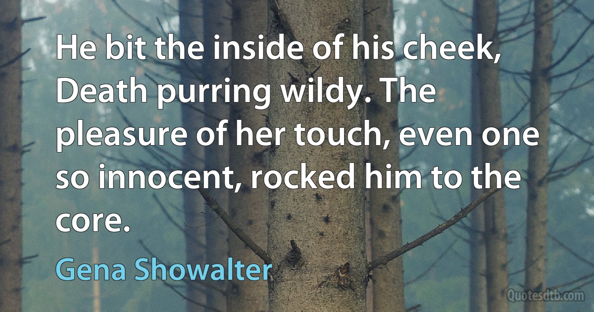 He bit the inside of his cheek, Death purring wildy. The pleasure of her touch, even one so innocent, rocked him to the core. (Gena Showalter)