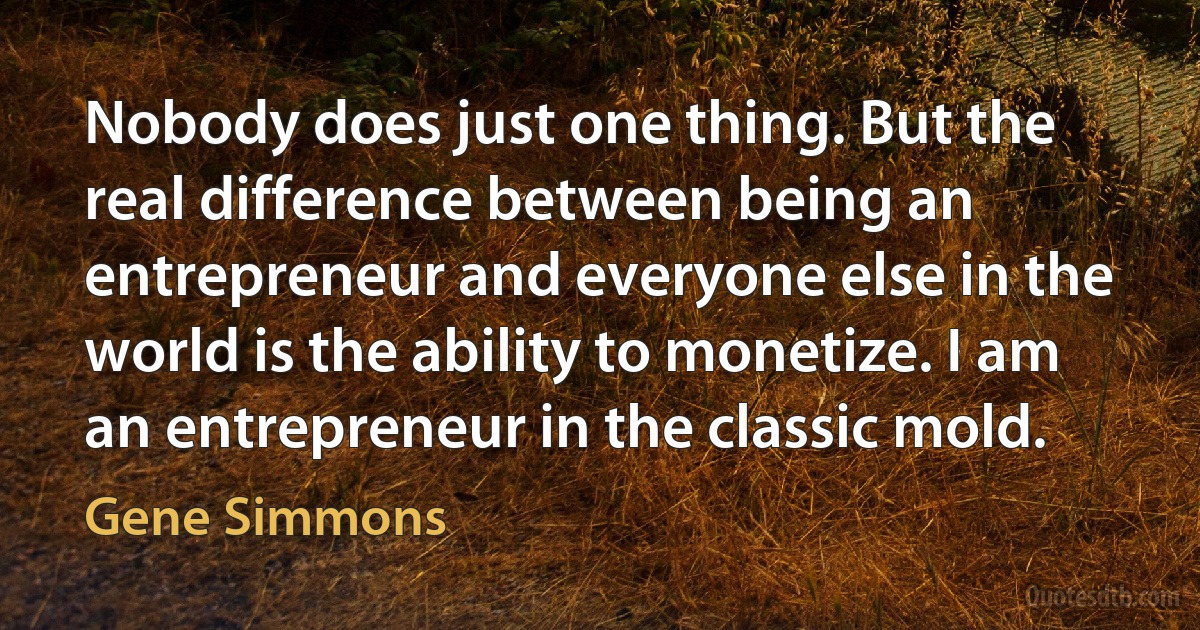 Nobody does just one thing. But the real difference between being an entrepreneur and everyone else in the world is the ability to monetize. I am an entrepreneur in the classic mold. (Gene Simmons)