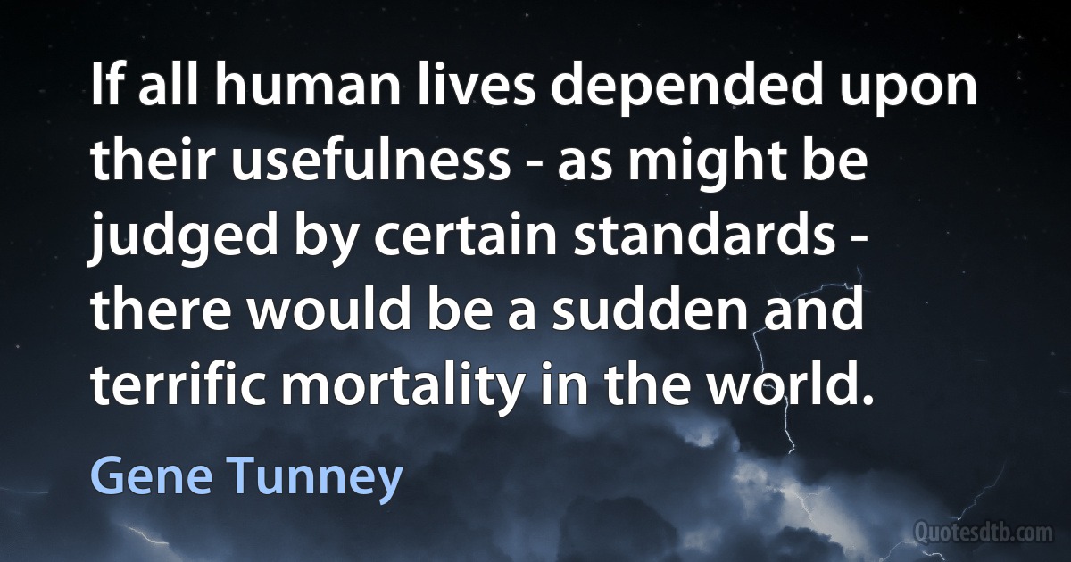 If all human lives depended upon their usefulness - as might be judged by certain standards - there would be a sudden and terrific mortality in the world. (Gene Tunney)