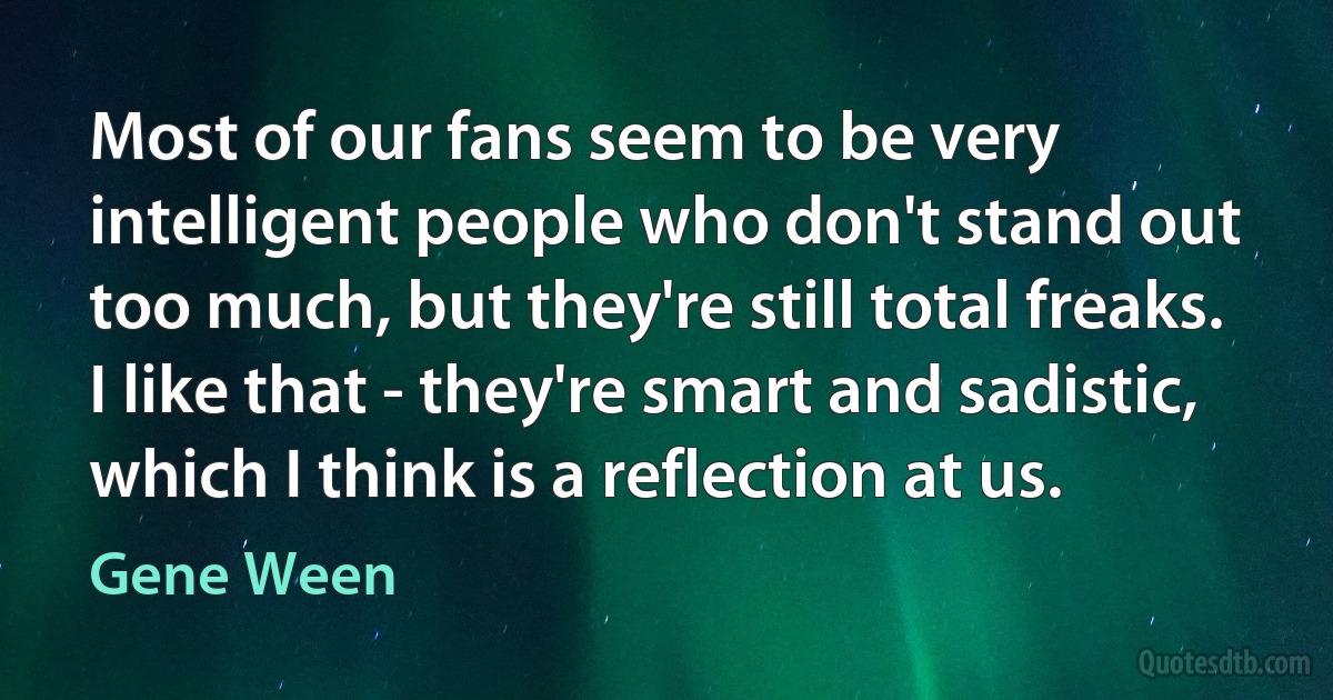 Most of our fans seem to be very intelligent people who don't stand out too much, but they're still total freaks. I like that - they're smart and sadistic, which I think is a reflection at us. (Gene Ween)