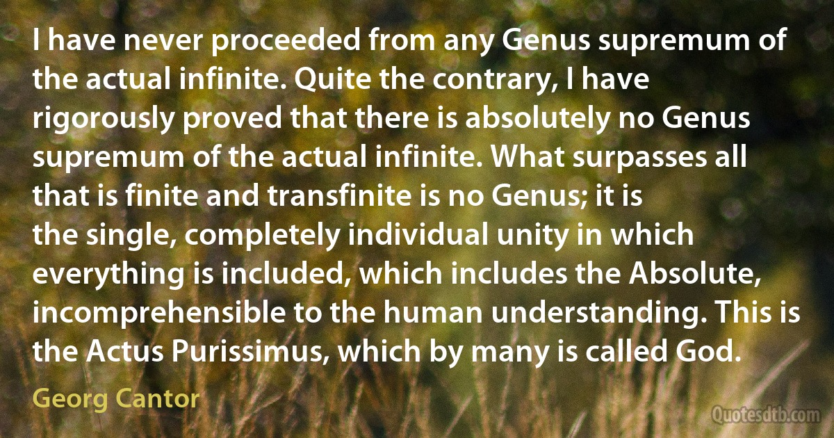 I have never proceeded from any Genus supremum of the actual infinite. Quite the contrary, I have rigorously proved that there is absolutely no Genus supremum of the actual infinite. What surpasses all that is finite and transfinite is no Genus; it is the single, completely individual unity in which everything is included, which includes the Absolute, incomprehensible to the human understanding. This is the Actus Purissimus, which by many is called God. (Georg Cantor)