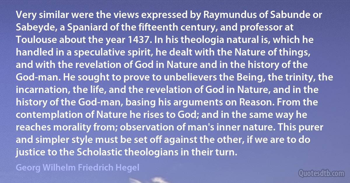 Very similar were the views expressed by Raymundus of Sabunde or Sabeyde, a Spaniard of the fifteenth century, and professor at Toulouse about the year 1437. In his theologia natural is, which he handled in a speculative spirit, he dealt with the Nature of things, and with the revelation of God in Nature and in the history of the God-man. He sought to prove to unbelievers the Being, the trinity, the incarnation, the life, and the revelation of God in Nature, and in the history of the God-man, basing his arguments on Reason. From the contemplation of Nature he rises to God; and in the same way he reaches morality from; observation of man's inner nature. This purer and simpler style must be set off against the other, if we are to do justice to the Scholastic theologians in their turn. (Georg Wilhelm Friedrich Hegel)