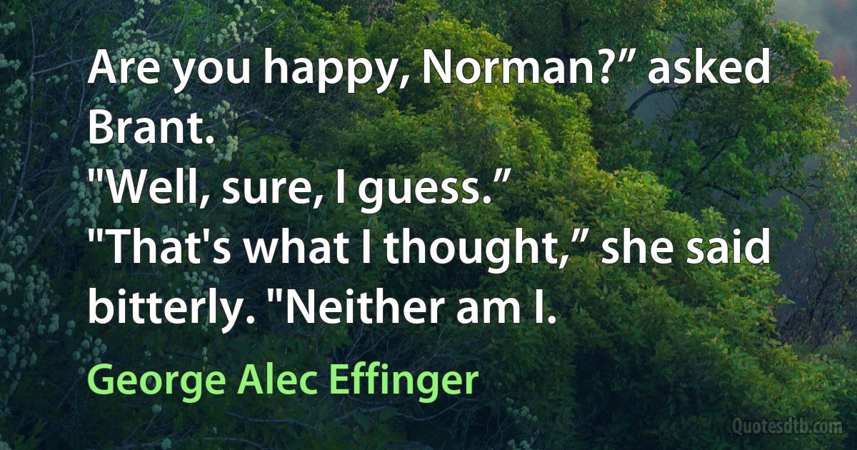 Are you happy, Norman?” asked Brant.
"Well, sure, I guess.”
"That's what I thought,” she said bitterly. "Neither am I. (George Alec Effinger)