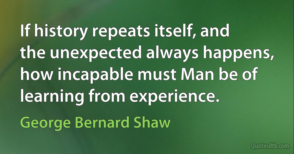 If history repeats itself, and the unexpected always happens, how incapable must Man be of learning from experience. (George Bernard Shaw)