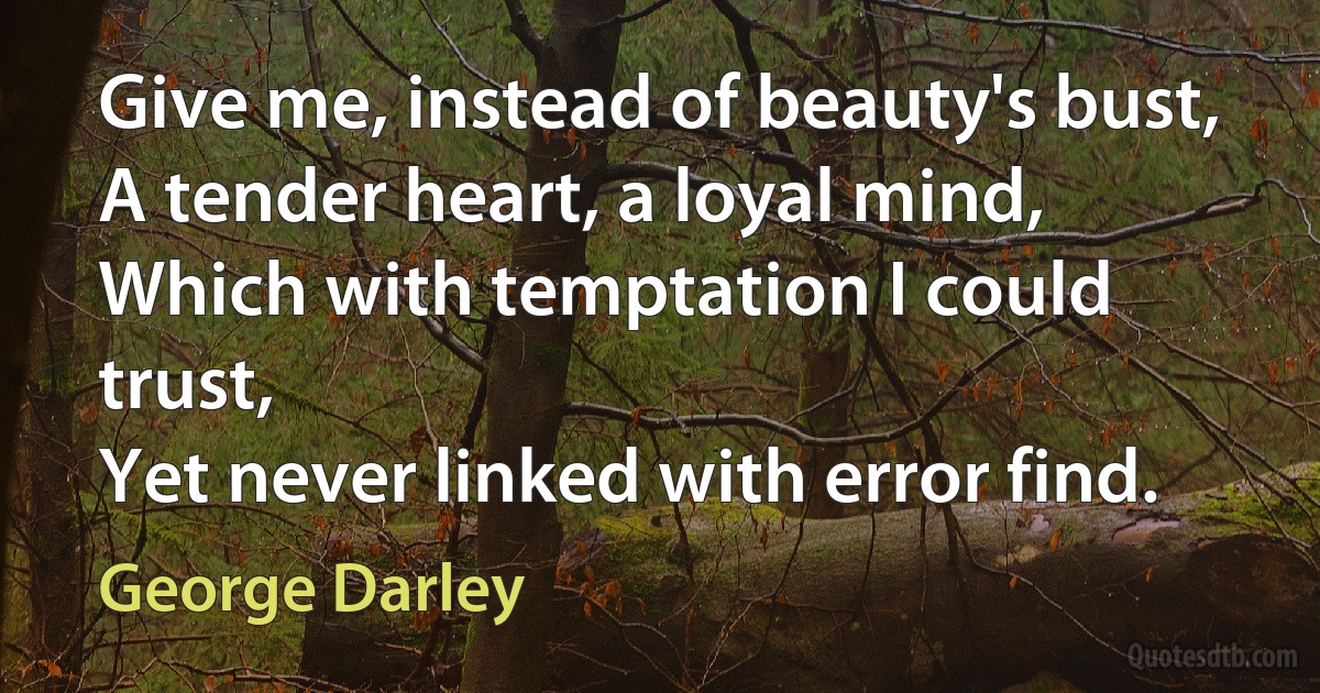 Give me, instead of beauty's bust,
A tender heart, a loyal mind,
Which with temptation I could trust,
Yet never linked with error find. (George Darley)