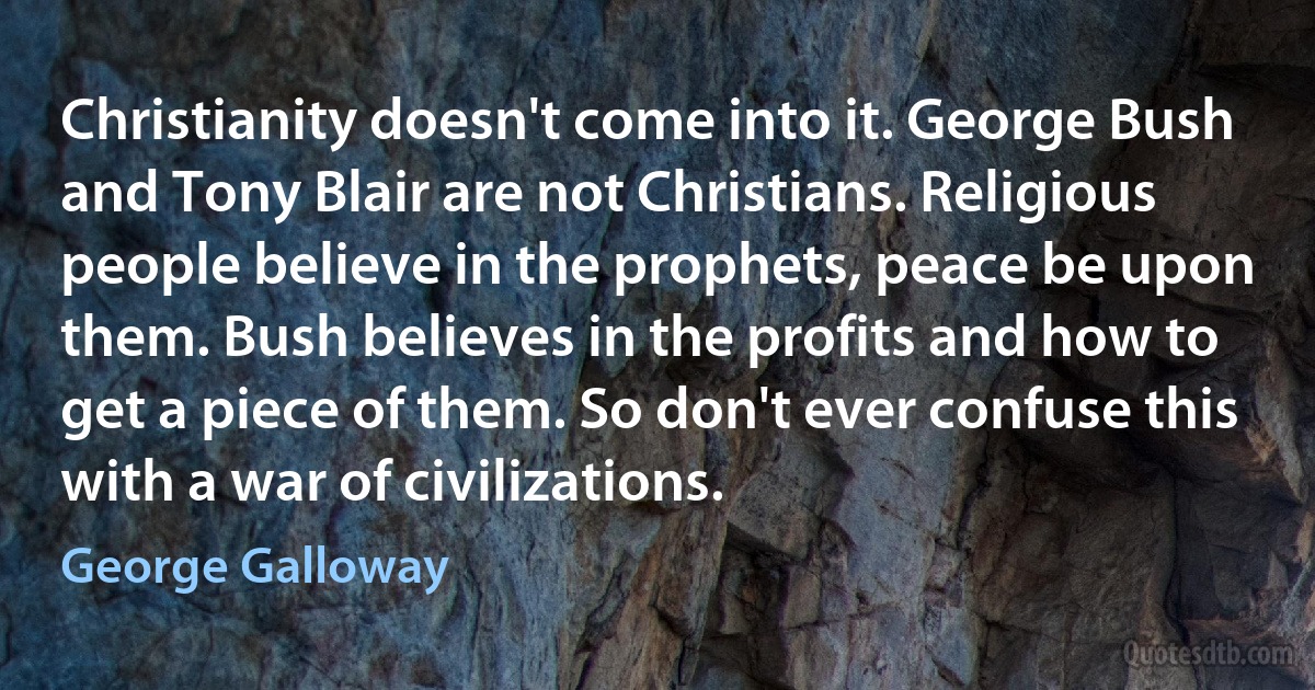 Christianity doesn't come into it. George Bush and Tony Blair are not Christians. Religious people believe in the prophets, peace be upon them. Bush believes in the profits and how to get a piece of them. So don't ever confuse this with a war of civilizations. (George Galloway)