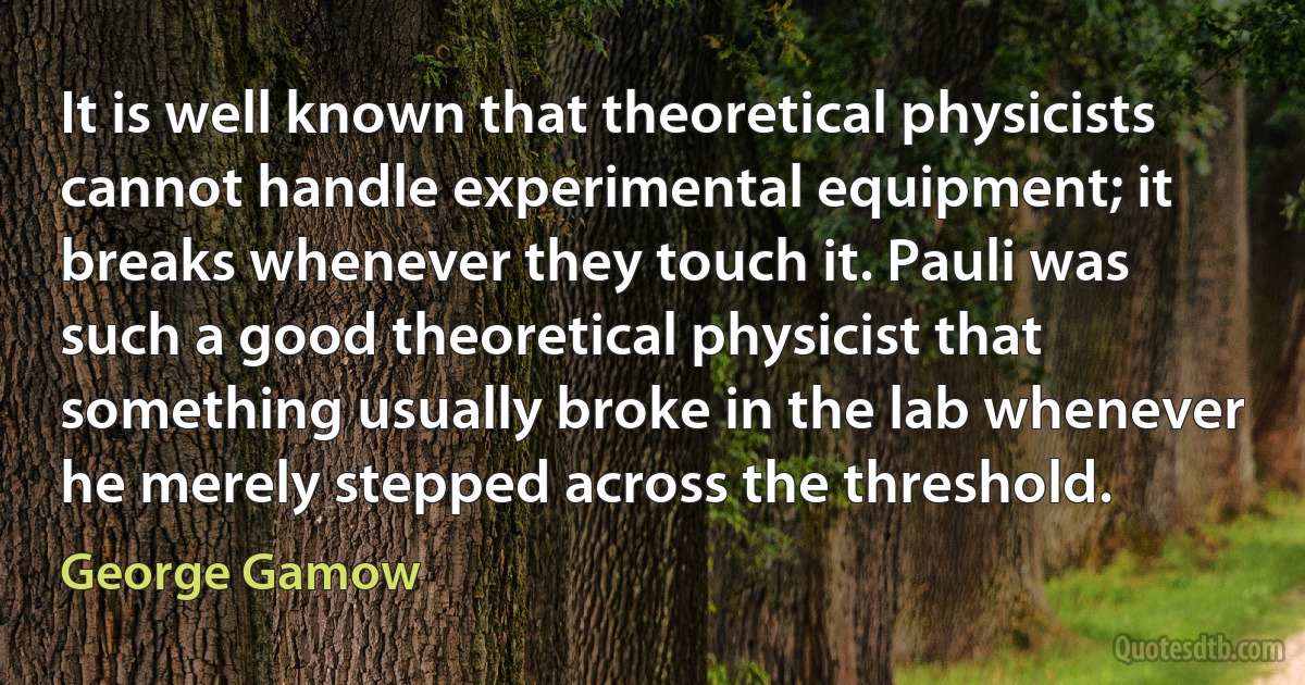 It is well known that theoretical physicists cannot handle experimental equipment; it breaks whenever they touch it. Pauli was such a good theoretical physicist that something usually broke in the lab whenever he merely stepped across the threshold. (George Gamow)