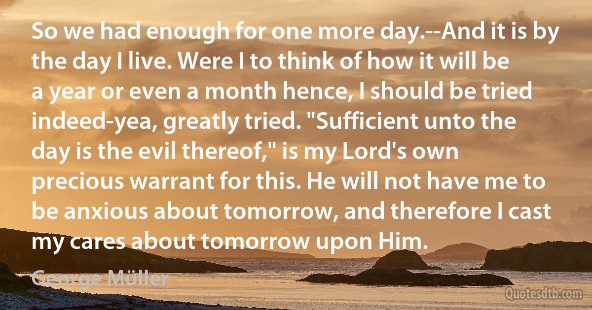 So we had enough for one more day.--And it is by the day I live. Were I to think of how it will be a year or even a month hence, I should be tried indeed-yea, greatly tried. "Sufficient unto the day is the evil thereof," is my Lord's own precious warrant for this. He will not have me to be anxious about tomorrow, and therefore I cast my cares about tomorrow upon Him. (George Müller)