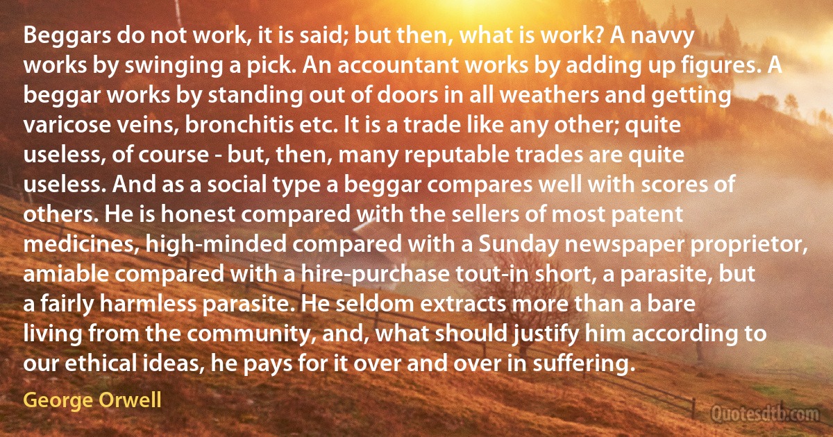 Beggars do not work, it is said; but then, what is work? A navvy works by swinging a pick. An accountant works by adding up figures. A beggar works by standing out of doors in all weathers and getting varicose veins, bronchitis etc. It is a trade like any other; quite useless, of course - but, then, many reputable trades are quite useless. And as a social type a beggar compares well with scores of others. He is honest compared with the sellers of most patent medicines, high-minded compared with a Sunday newspaper proprietor, amiable compared with a hire-purchase tout-in short, a parasite, but a fairly harmless parasite. He seldom extracts more than a bare living from the community, and, what should justify him according to our ethical ideas, he pays for it over and over in suffering. (George Orwell)