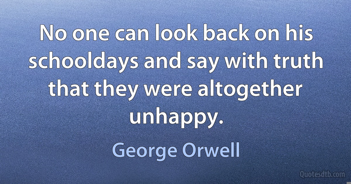 No one can look back on his schooldays and say with truth that they were altogether unhappy. (George Orwell)