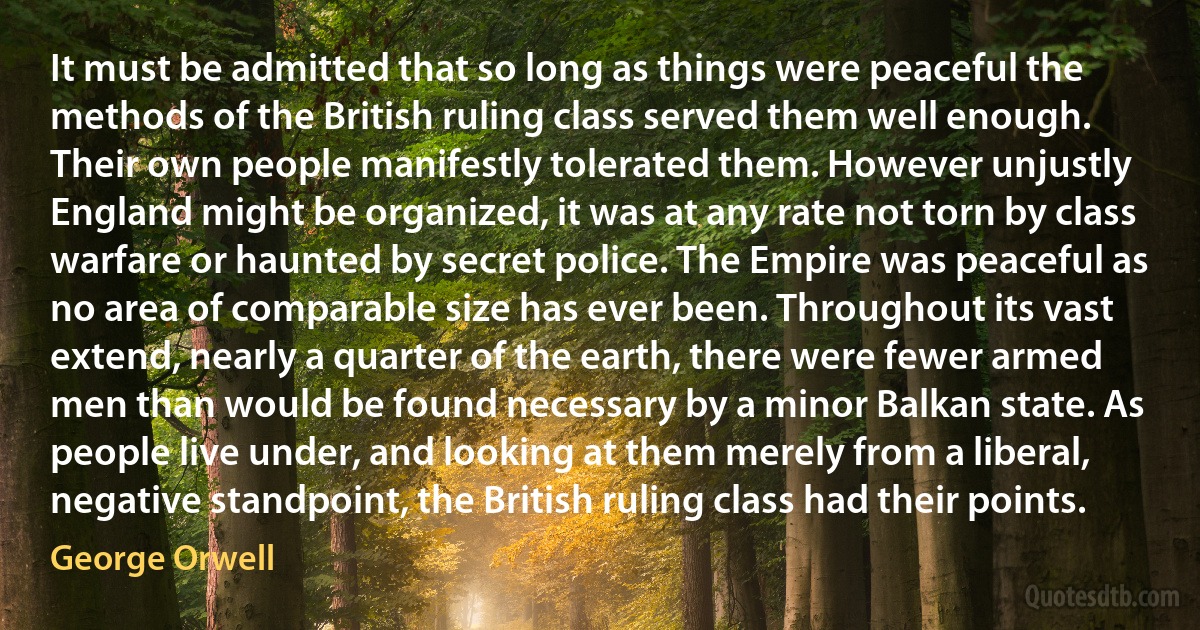 It must be admitted that so long as things were peaceful the methods of the British ruling class served them well enough. Their own people manifestly tolerated them. However unjustly England might be organized, it was at any rate not torn by class warfare or haunted by secret police. The Empire was peaceful as no area of comparable size has ever been. Throughout its vast extend, nearly a quarter of the earth, there were fewer armed men than would be found necessary by a minor Balkan state. As people live under, and looking at them merely from a liberal, negative standpoint, the British ruling class had their points. (George Orwell)