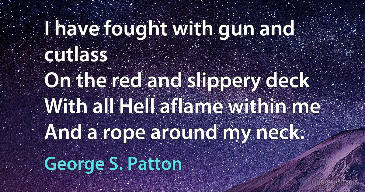 I have fought with gun and cutlass
On the red and slippery deck
With all Hell aflame within me
And a rope around my neck. (George S. Patton)