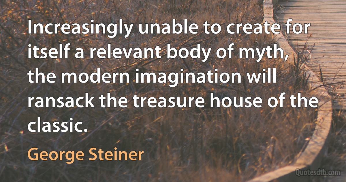 Increasingly unable to create for itself a relevant body of myth, the modern imagination will ransack the treasure house of the classic. (George Steiner)