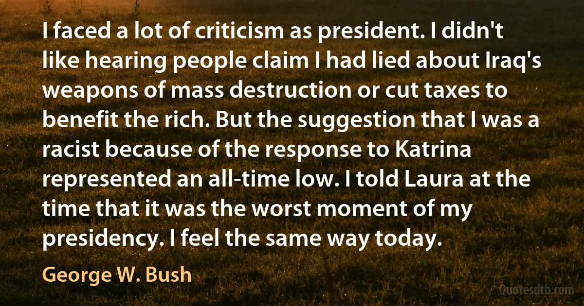 I faced a lot of criticism as president. I didn't like hearing people claim I had lied about Iraq's weapons of mass destruction or cut taxes to benefit the rich. But the suggestion that I was a racist because of the response to Katrina represented an all-time low. I told Laura at the time that it was the worst moment of my presidency. I feel the same way today. (George W. Bush)