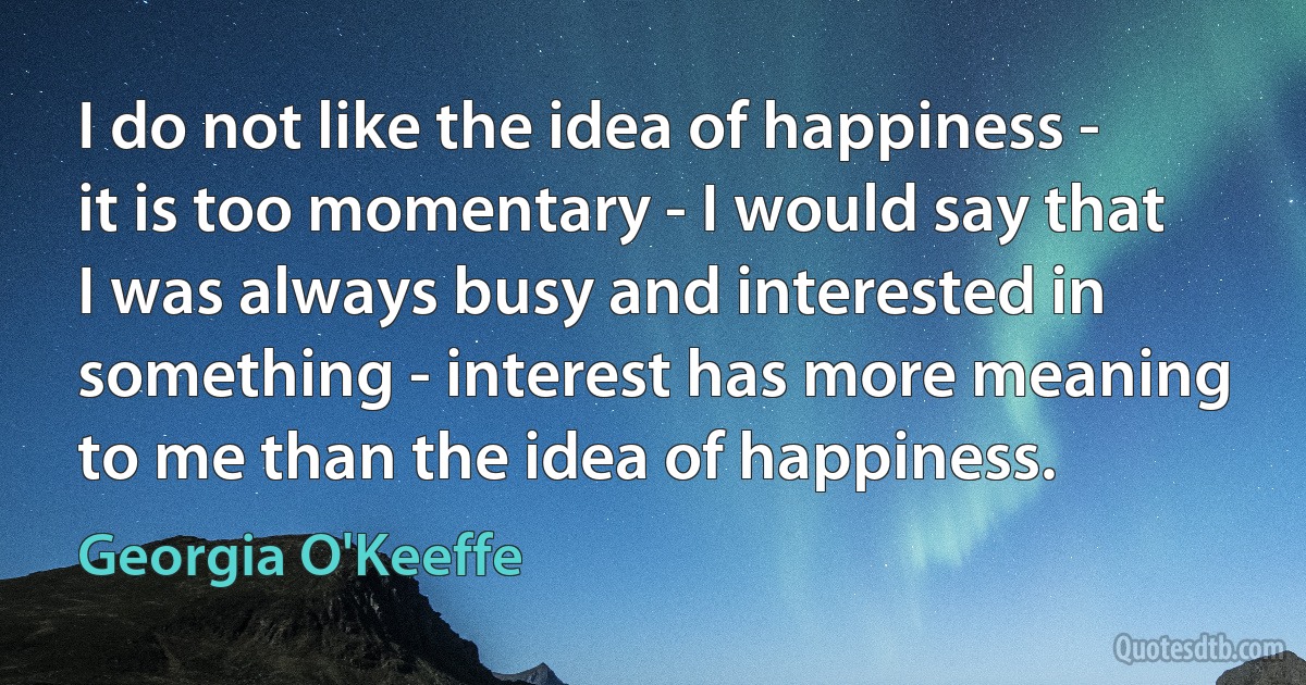 I do not like the idea of happiness - it is too momentary - I would say that I was always busy and interested in something - interest has more meaning to me than the idea of happiness. (Georgia O'Keeffe)