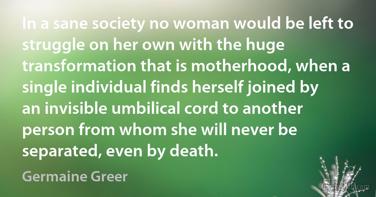 In a sane society no woman would be left to struggle on her own with the huge transformation that is motherhood, when a single individual finds herself joined by an invisible umbilical cord to another person from whom she will never be separated, even by death. (Germaine Greer)