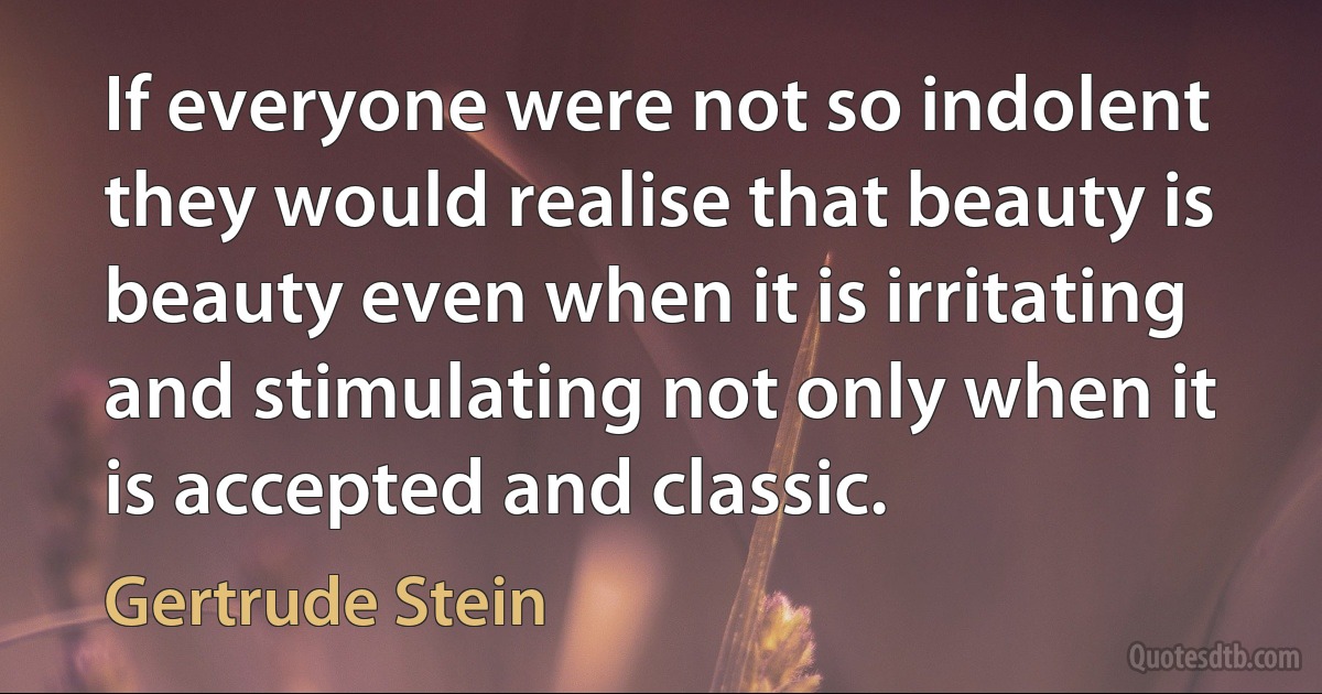 If everyone were not so indolent they would realise that beauty is beauty even when it is irritating and stimulating not only when it is accepted and classic. (Gertrude Stein)