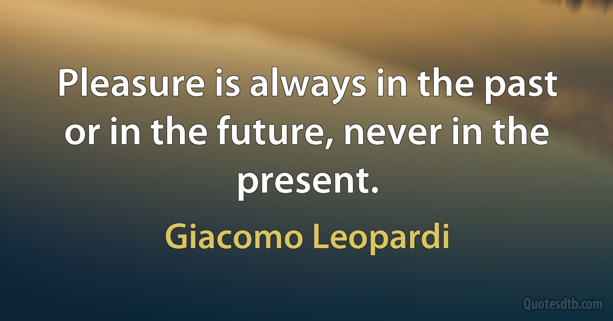 Pleasure is always in the past or in the future, never in the present. (Giacomo Leopardi)