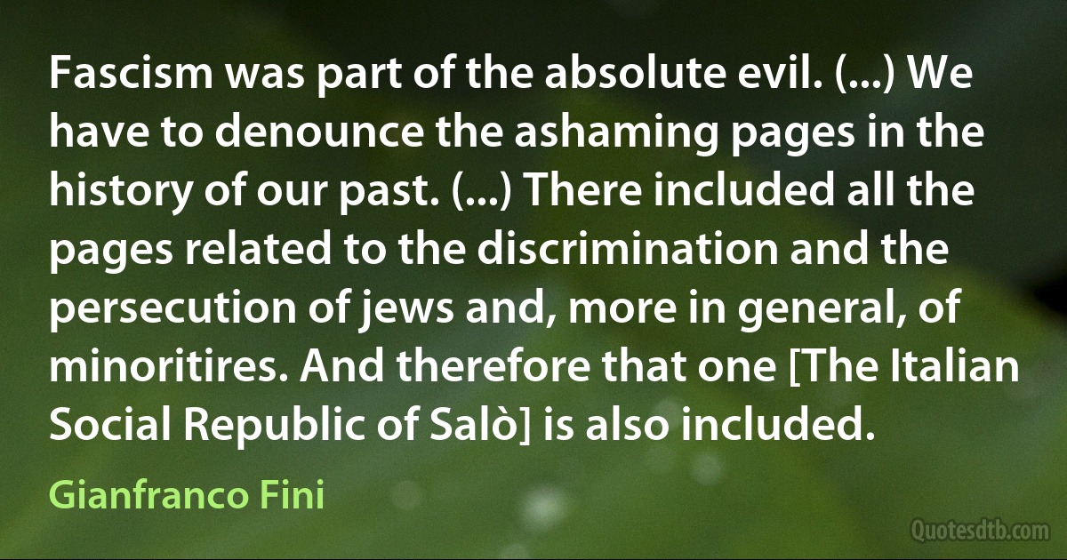 Fascism was part of the absolute evil. (...) We have to denounce the ashaming pages in the history of our past. (...) There included all the pages related to the discrimination and the persecution of jews and, more in general, of minoritires. And therefore that one [The Italian Social Republic of Salò] is also included. (Gianfranco Fini)