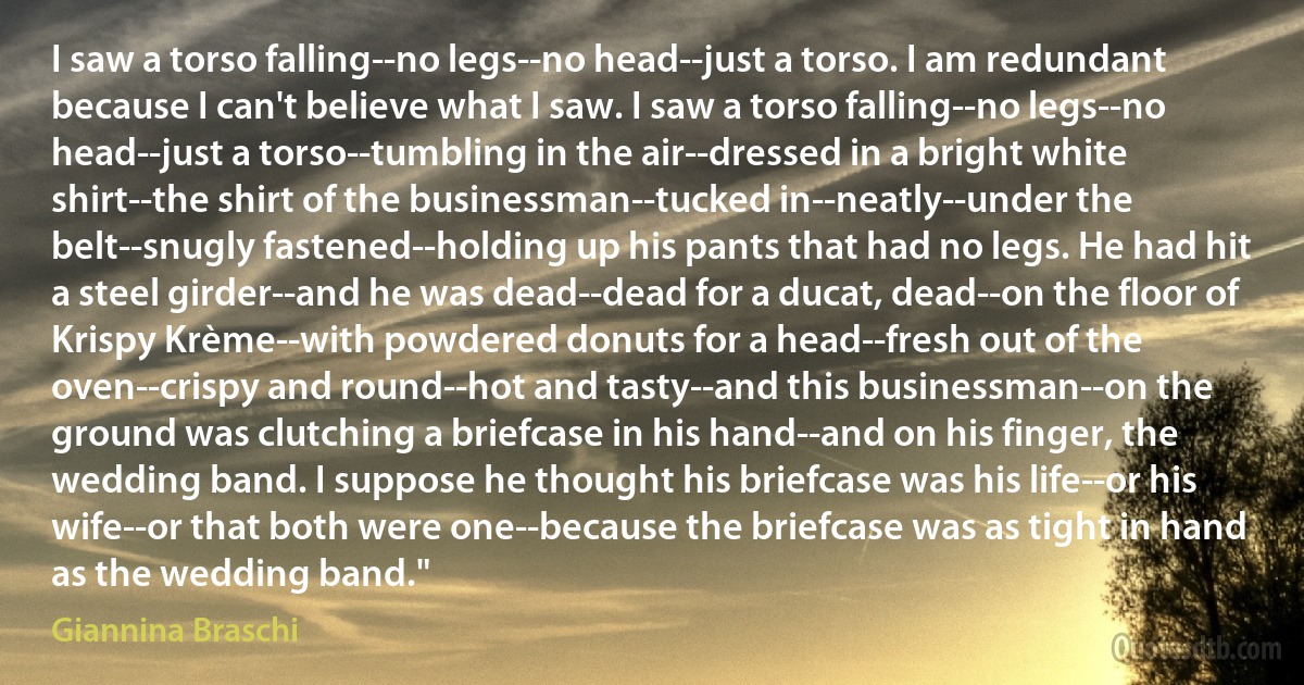 I saw a torso falling--no legs--no head--just a torso. I am redundant because I can't believe what I saw. I saw a torso falling--no legs--no head--just a torso--tumbling in the air--dressed in a bright white shirt--the shirt of the businessman--tucked in--neatly--under the belt--snugly fastened--holding up his pants that had no legs. He had hit a steel girder--and he was dead--dead for a ducat, dead--on the floor of Krispy Krème--with powdered donuts for a head--fresh out of the oven--crispy and round--hot and tasty--and this businessman--on the ground was clutching a briefcase in his hand--and on his finger, the wedding band. I suppose he thought his briefcase was his life--or his wife--or that both were one--because the briefcase was as tight in hand as the wedding band." (Giannina Braschi)