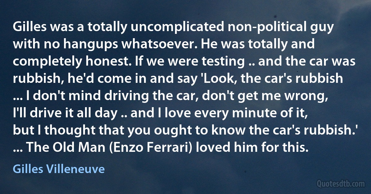 Gilles was a totally uncomplicated non-political guy with no hangups whatsoever. He was totally and completely honest. If we were testing .. and the car was rubbish, he'd come in and say 'Look, the car's rubbish ... I don't mind driving the car, don't get me wrong, I'll drive it all day .. and I love every minute of it, but I thought that you ought to know the car's rubbish.' ... The Old Man (Enzo Ferrari) loved him for this. (Gilles Villeneuve)