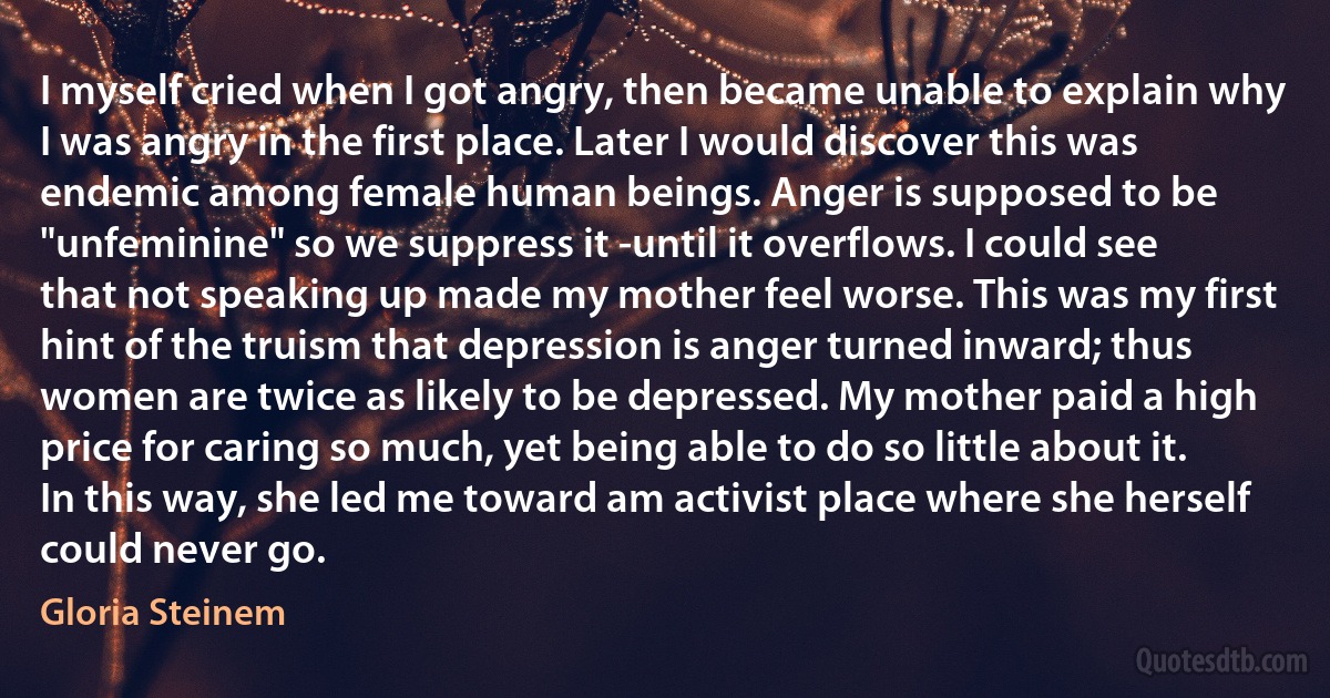 I myself cried when I got angry, then became unable to explain why I was angry in the first place. Later I would discover this was endemic among female human beings. Anger is supposed to be "unfeminine" so we suppress it -until it overflows. I could see that not speaking up made my mother feel worse. This was my first hint of the truism that depression is anger turned inward; thus women are twice as likely to be depressed. My mother paid a high price for caring so much, yet being able to do so little about it. In this way, she led me toward am activist place where she herself could never go. (Gloria Steinem)