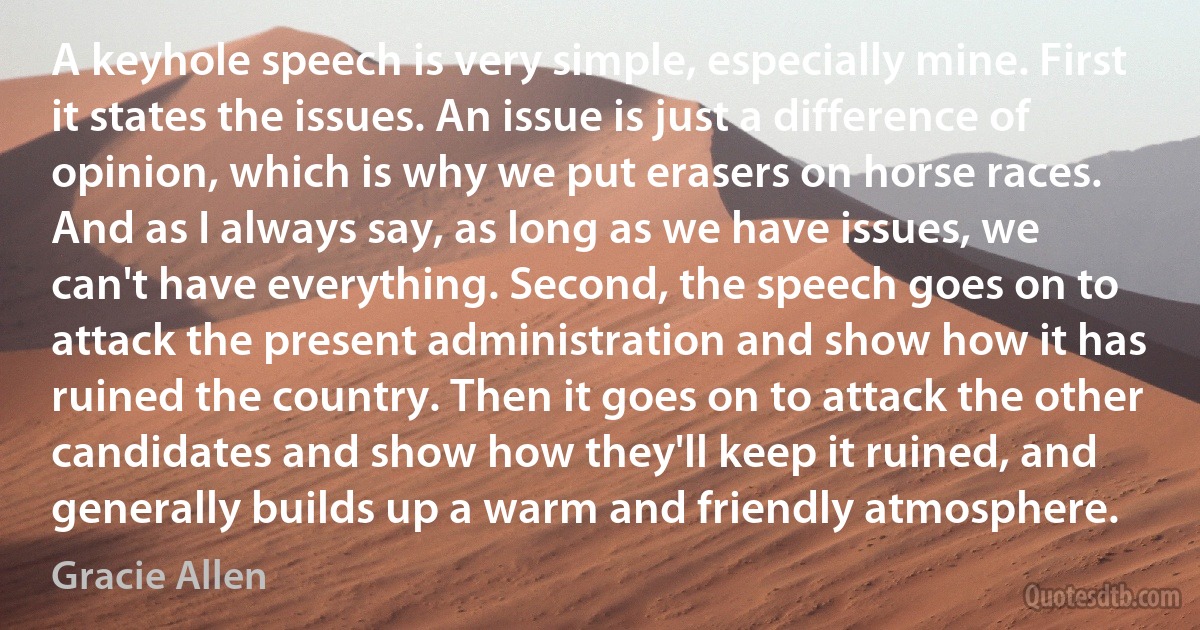 A keyhole speech is very simple, especially mine. First it states the issues. An issue is just a difference of opinion, which is why we put erasers on horse races. And as I always say, as long as we have issues, we can't have everything. Second, the speech goes on to attack the present administration and show how it has ruined the country. Then it goes on to attack the other candidates and show how they'll keep it ruined, and generally builds up a warm and friendly atmosphere. (Gracie Allen)