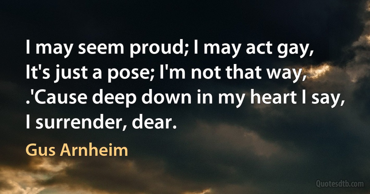 I may seem proud; I may act gay,
It's just a pose; I'm not that way,
.'Cause deep down in my heart I say,
I surrender, dear. (Gus Arnheim)