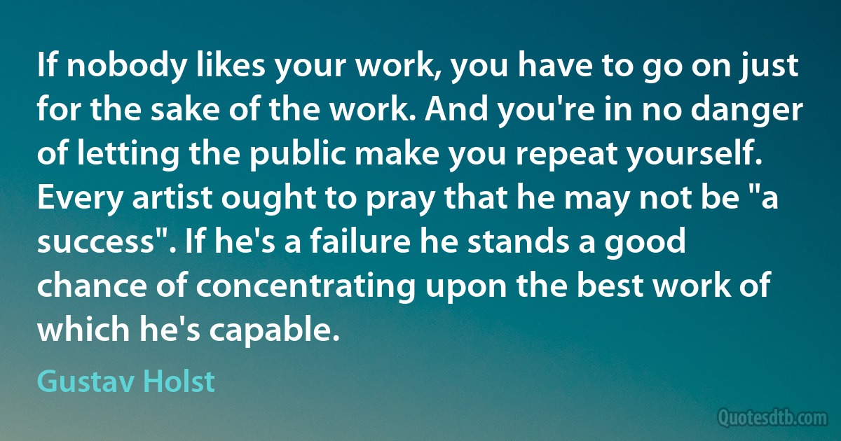 If nobody likes your work, you have to go on just for the sake of the work. And you're in no danger of letting the public make you repeat yourself. Every artist ought to pray that he may not be "a success". If he's a failure he stands a good chance of concentrating upon the best work of which he's capable. (Gustav Holst)