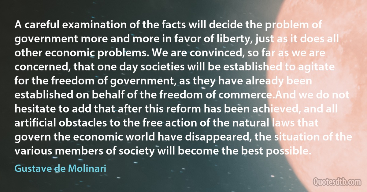 A careful examination of the facts will decide the problem of government more and more in favor of liberty, just as it does all other economic problems. We are convinced, so far as we are concerned, that one day societies will be established to agitate for the freedom of government, as they have already been established on behalf of the freedom of commerce.And we do not hesitate to add that after this reform has been achieved, and all artificial obstacles to the free action of the natural laws that govern the economic world have disappeared, the situation of the various members of society will become the best possible. (Gustave de Molinari)